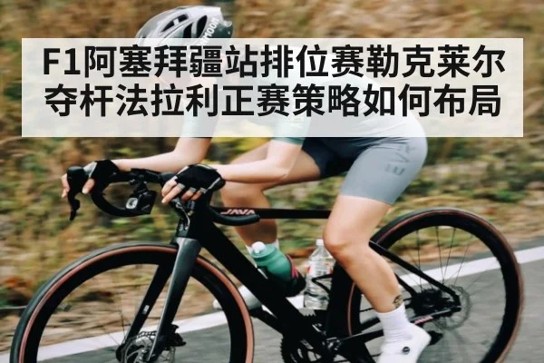 F1阿塞拜疆站排位赛勒克莱尔夺杆法拉利正赛策略如何布局